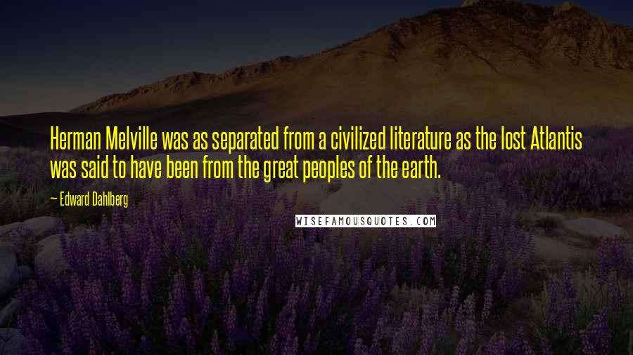 Edward Dahlberg quotes: Herman Melville was as separated from a civilized literature as the lost Atlantis was said to have been from the great peoples of the earth.