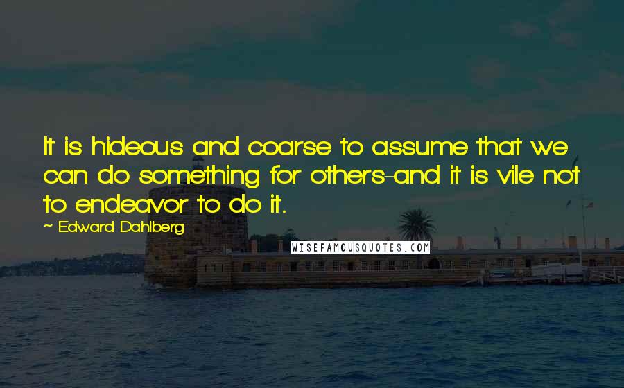 Edward Dahlberg quotes: It is hideous and coarse to assume that we can do something for others-and it is vile not to endeavor to do it.