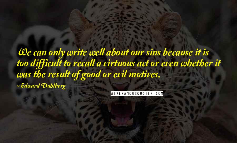 Edward Dahlberg quotes: We can only write well about our sins because it is too difficult to recall a virtuous act or even whether it was the result of good or evil motives.