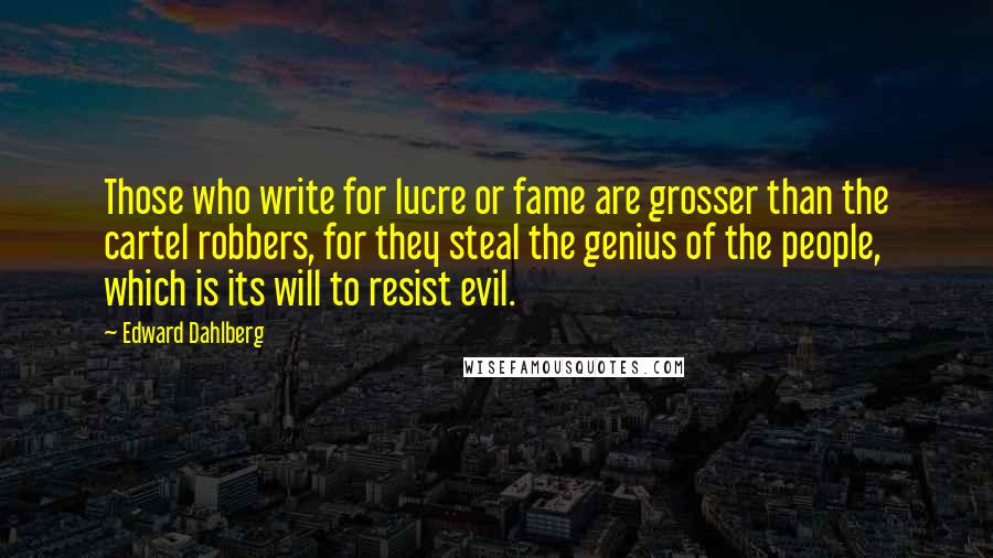 Edward Dahlberg quotes: Those who write for lucre or fame are grosser than the cartel robbers, for they steal the genius of the people, which is its will to resist evil.
