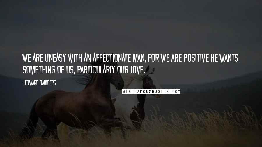 Edward Dahlberg quotes: We are uneasy with an affectionate man, for we are positive he wants something of us, particularly our love.