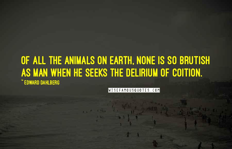Edward Dahlberg quotes: Of all the animals on earth, none is so brutish as man when he seeks the delirium of coition.