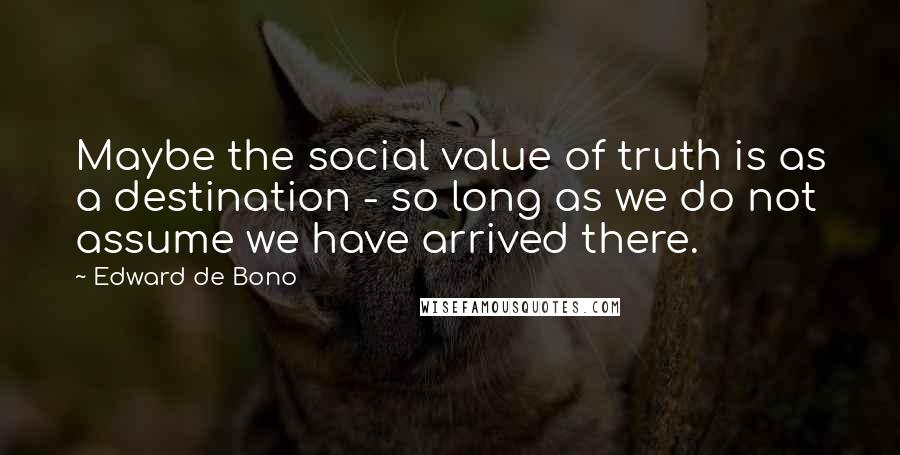 Edward De Bono quotes: Maybe the social value of truth is as a destination - so long as we do not assume we have arrived there.