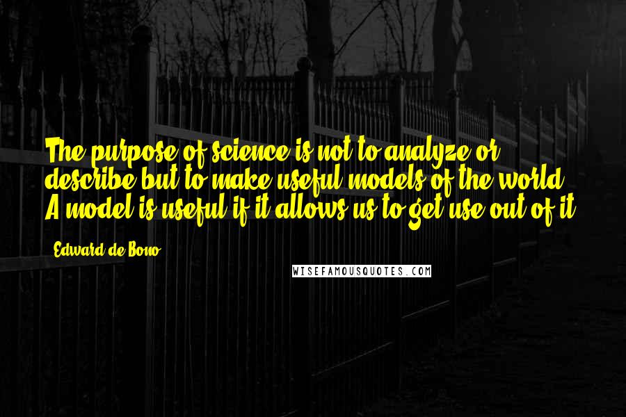 Edward De Bono quotes: The purpose of science is not to analyze or describe but to make useful models of the world. A model is useful if it allows us to get use out Edward De Bono quotes: The purpose of science is not to analyze or describe but to make useful models of the world. A model is useful if it allows us to get use out