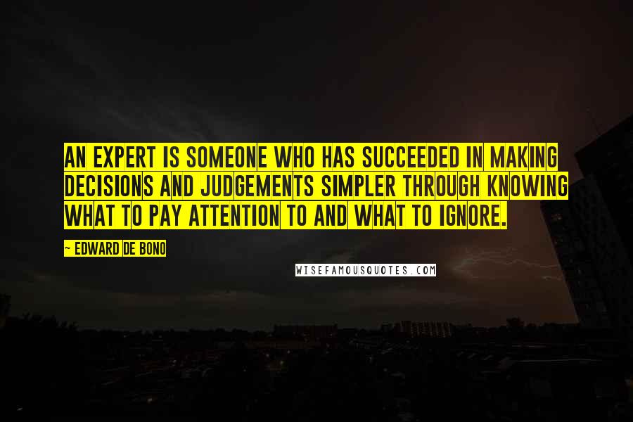 Edward De Bono quotes: An expert is someone who has succeeded in making decisions and judgements simpler through knowing what to pay attention to and what to ignore. Edward De Bono quotes: An expert is someone who has succeeded in making decisions and judgements simpler through knowing what to pay attention to and what to ignore.