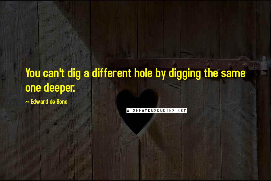 Edward De Bono quotes: You can't dig a different hole by digging the same one deeper.