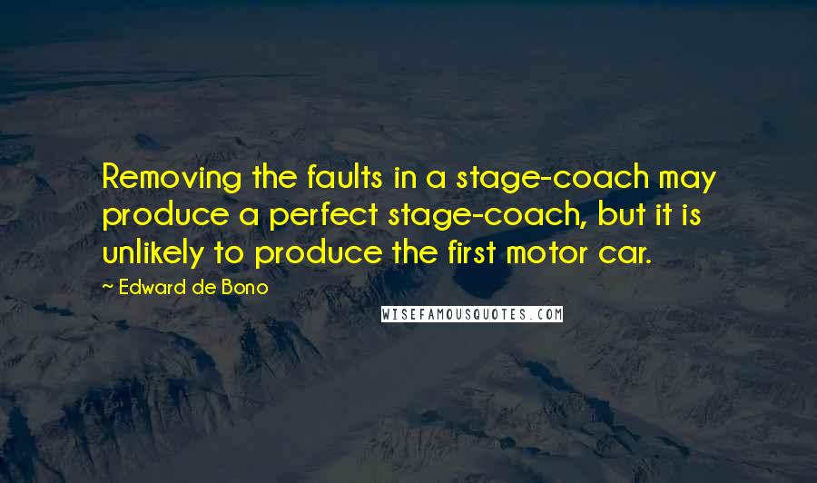 Edward De Bono quotes: Removing the faults in a stage-coach may produce a perfect stage-coach, but it is unlikely to produce the first motor car.