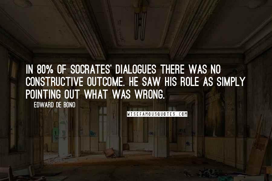 Edward De Bono quotes: In 80% of Socrates' dialogues there was no constructive outcome. He saw his role as simply pointing out what was wrong. Edward De Bono quotes: In 80% of Socrates' dialogues there was no constructive outcome. He saw his role as simply pointing out what was wrong.