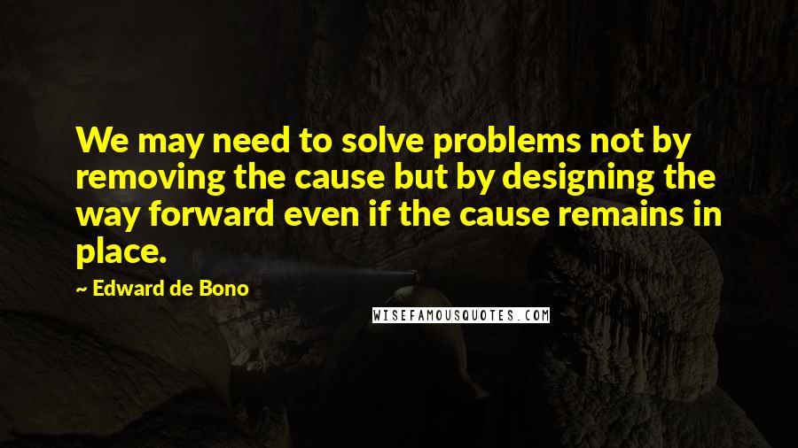 Edward De Bono quotes: We may need to solve problems not by removing the cause but by designing the way forward even if the cause remains in place. Edward De Bono quotes: We may need to solve problems not by removing the cause but by designing the way forward even if the cause remains in place.