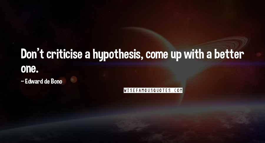 Edward De Bono quotes: Don't criticise a hypothesis, come up with a better one.