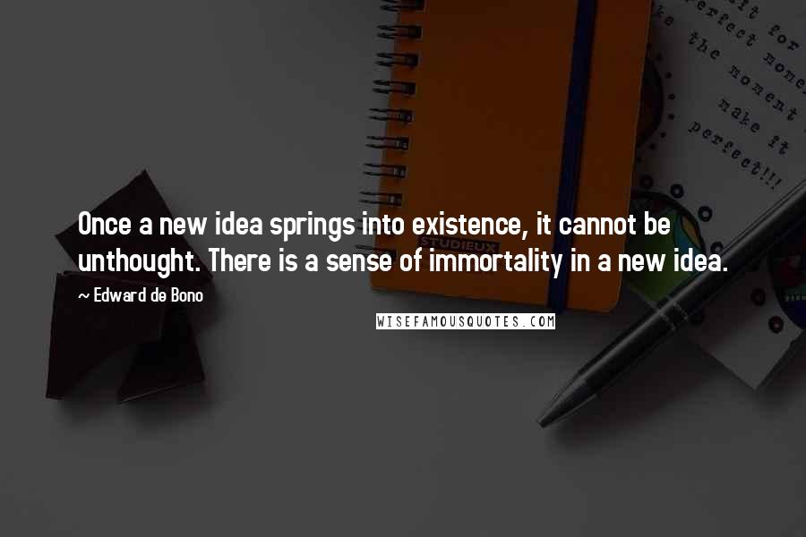 Edward De Bono quotes: Once a new idea springs into existence, it cannot be unthought. There is a sense of immortality in a new idea. Edward De Bono quotes: Once a new idea springs into existence, it cannot be unthought. There is a sense of immortality in a new idea.