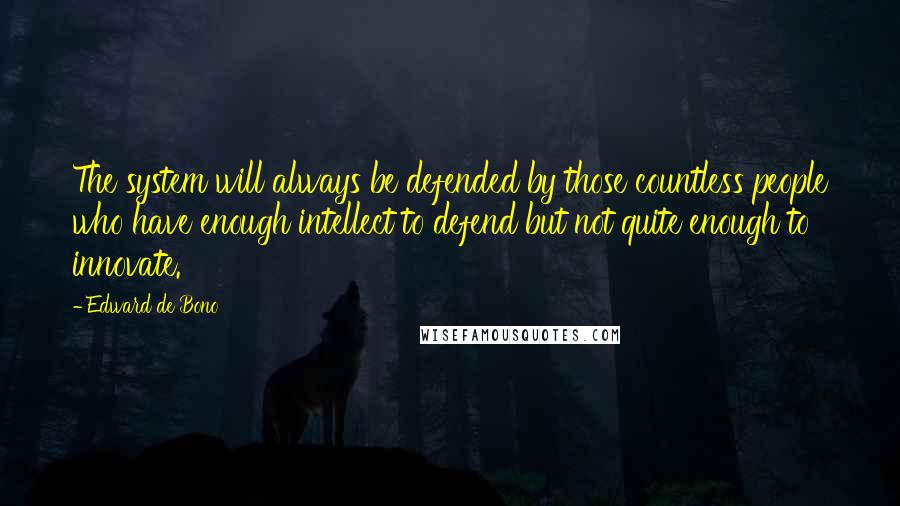 Edward De Bono quotes: The system will always be defended by those countless people who have enough intellect to defend but not quite enough to innovate. Edward De Bono quotes: The system will always be defended by those countless people who have enough intellect to defend but not quite enough to innovate.