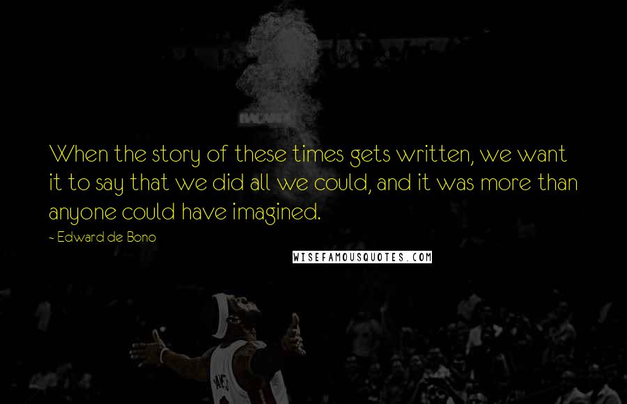 Edward De Bono quotes: When the story of these times gets written, we want it to say that we did all we could, and it was more than anyone could have imagined. Edward De Bono quotes: When the story of these times gets written, we want it to say that we did all we could, and it was more than anyone could have imagined.