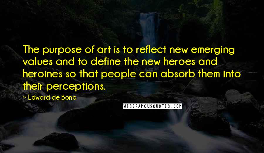 Edward De Bono quotes: The purpose of art is to reflect new emerging values and to define the new heroes and heroines so that people can absorb them into their perceptions. Edward De Bono quotes: The purpose of art is to reflect new emerging values and to define the new heroes and heroines so that people can absorb them into their perceptions.