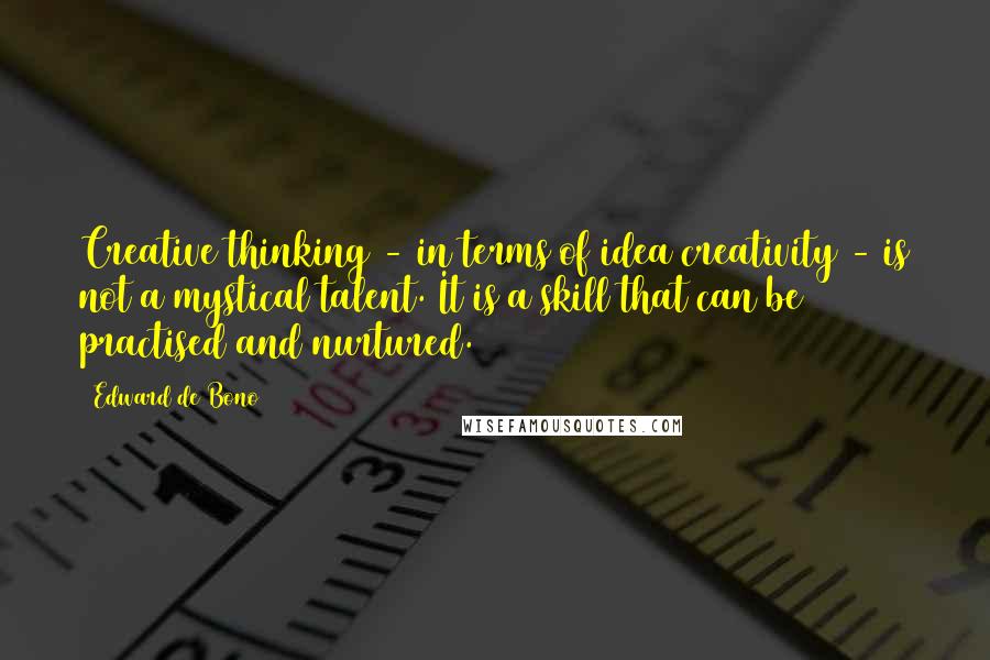 Edward De Bono quotes: Creative thinking - in terms of idea creativity - is not a mystical talent. It is a skill that can be practised and nurtured. Edward De Bono quotes: Creative thinking - in terms of idea creativity - is not a mystical talent. It is a skill that can be practised and nurtured.