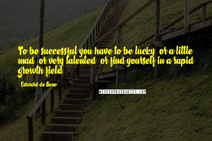 Edward De Bono quotes: To be successful you have to be lucky, or a little mad, or very talented, or find yourself in a rapid growth field. Edward De Bono quotes: To be successful you have to be lucky, or a little mad, or very talented, or find yourself in a rapid growth field.