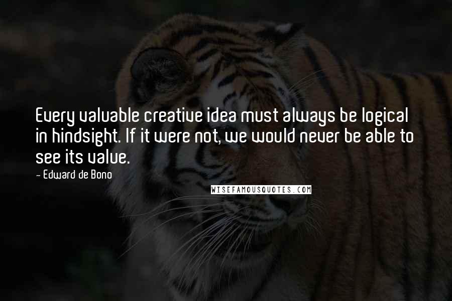 Edward De Bono quotes: Every valuable creative idea must always be logical in hindsight. If it were not, we would never be able to see its value. Edward De Bono quotes: Every valuable creative idea must always be logical in hindsight. If it were not, we would never be able to see its value.
