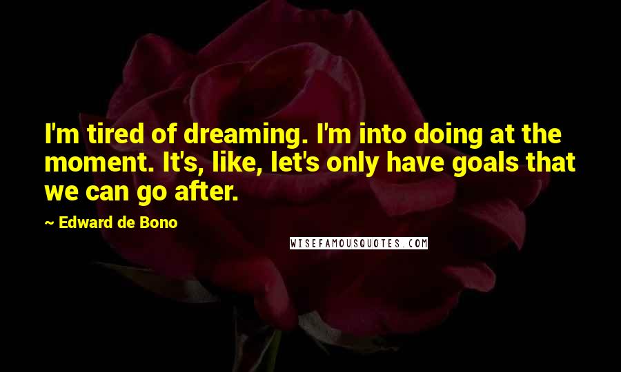 Edward De Bono quotes: I'm tired of dreaming. I'm into doing at the moment. It's, like, let's only have goals that we can go after. Edward De Bono quotes: I'm tired of dreaming. I'm into doing at the moment. It's, like, let's only have goals that we can go after.