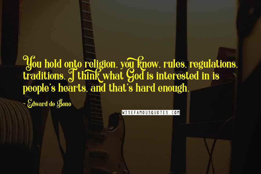 Edward De Bono quotes: You hold onto religion, you know, rules, regulations, traditions. I think what God is interested in is people's hearts, and that's hard enough. Edward De Bono quotes: You hold onto religion, you know, rules, regulations, traditions. I think what God is interested in is people's hearts, and that's hard enough.