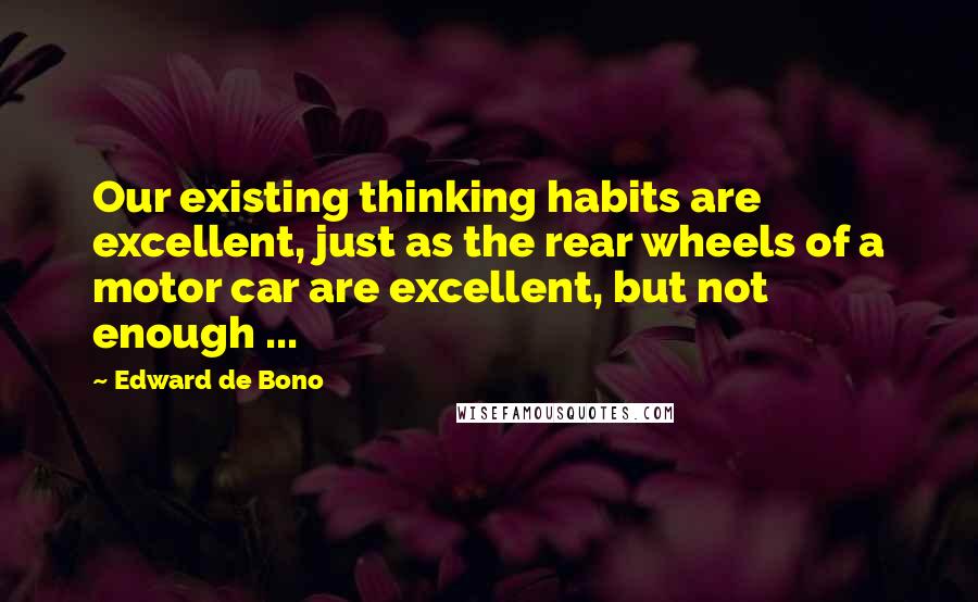 Edward De Bono quotes: Our existing thinking habits are excellent, just as the rear wheels of a motor car are excellent, but not enough ...