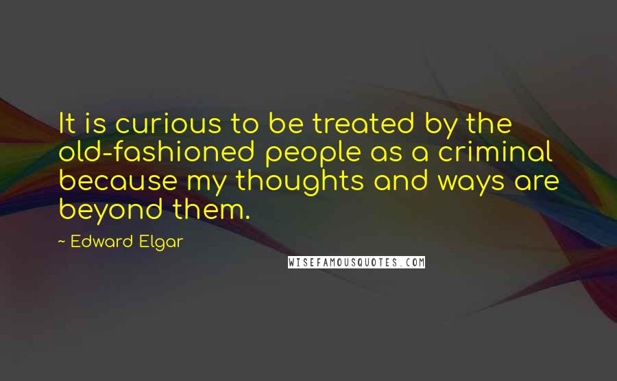 Edward Elgar quotes: It is curious to be treated by the old-fashioned people as a criminal because my thoughts and ways are beyond them.