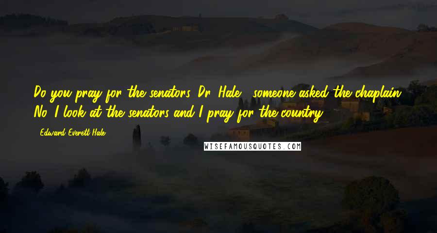 Edward Everett Hale quotes: Do you pray for the senators, Dr. Hale?' someone asked the chaplain. No, I look at the senators and I pray for the country.