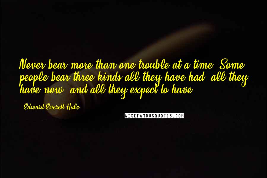 Edward Everett Hale quotes: Never bear more than one trouble at a time. Some people bear three kinds all they have had, all they have now, and all they expect to have.