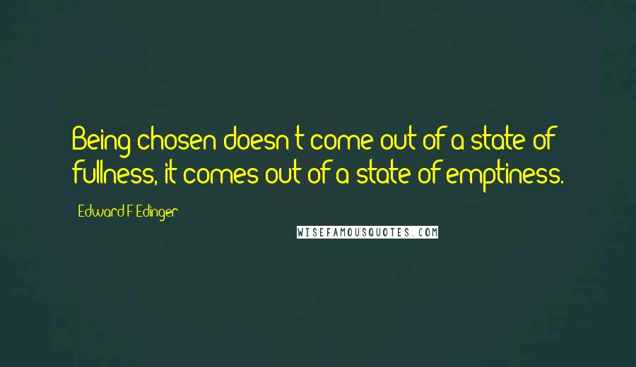 Edward F Edinger quotes: Being chosen doesn't come out of a state of fullness, it comes out of a state of emptiness.