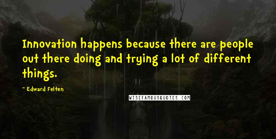 Edward Felten quotes: Innovation happens because there are people out there doing and trying a lot of different things. Edward Felten quotes: Innovation happens because there are people out there doing and trying a lot of different things.