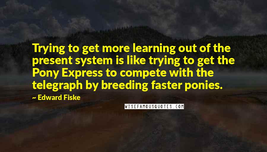 Edward Fiske quotes: Trying to get more learning out of the present system is like trying to get the Pony Express to compete with the telegraph by breeding faster ponies.