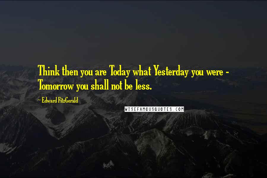 Edward FitzGerald quotes: Think then you are Today what Yesterday you were - Tomorrow you shall not be less.