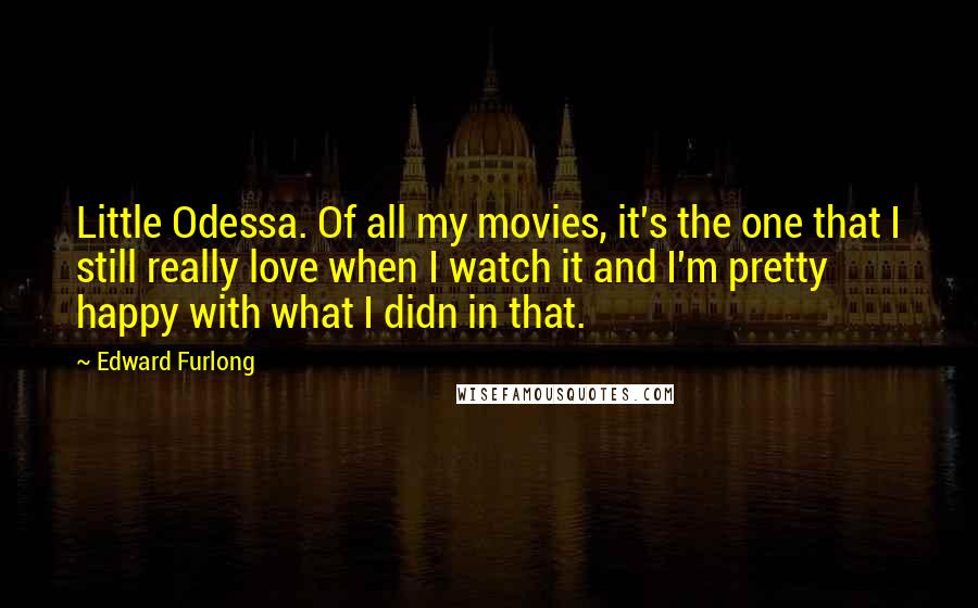 Edward Furlong quotes: Little Odessa. Of all my movies, it's the one that I still really love when I watch it and I'm pretty happy with what I didn in that.