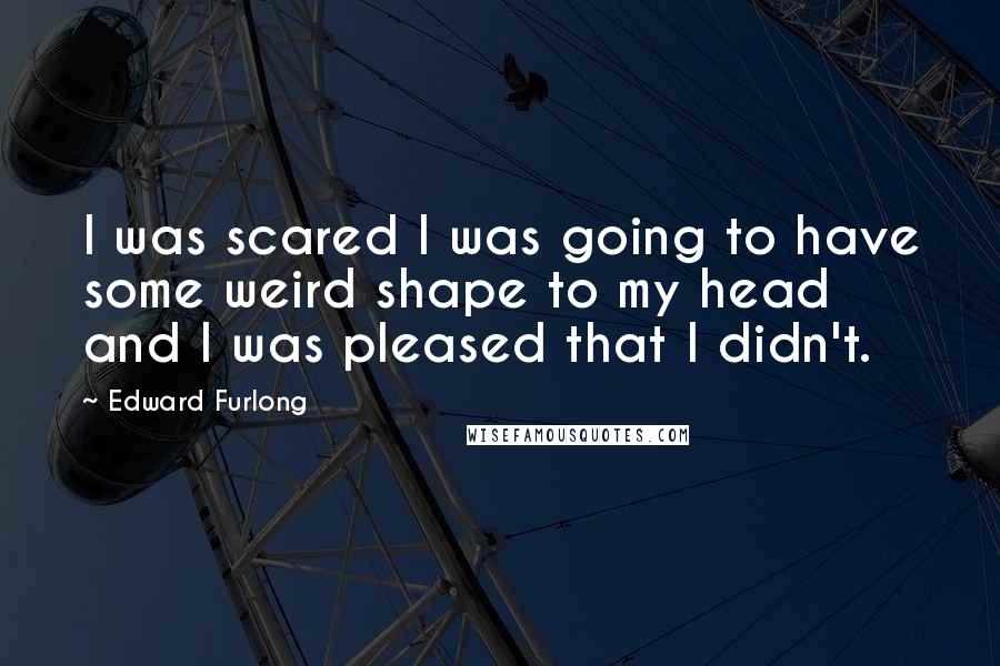 Edward Furlong quotes: I was scared I was going to have some weird shape to my head and I was pleased that I didn't.