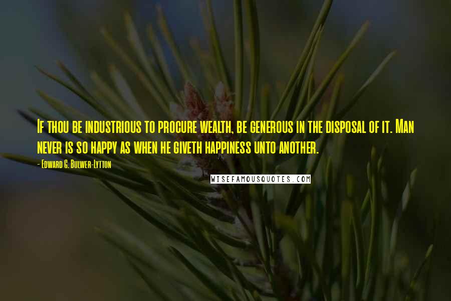 Edward G. Bulwer-Lytton quotes: If thou be industrious to procure wealth, be generous in the disposal of it. Man never is so happy as when he giveth happiness unto another.