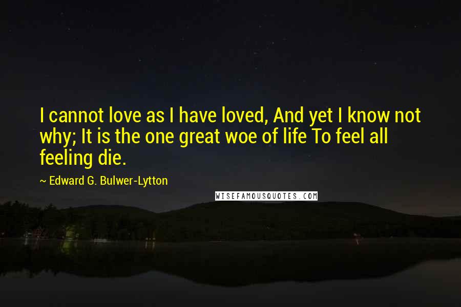 Edward G. Bulwer-Lytton quotes: I cannot love as I have loved, And yet I know not why; It is the one great woe of life To feel all feeling die.