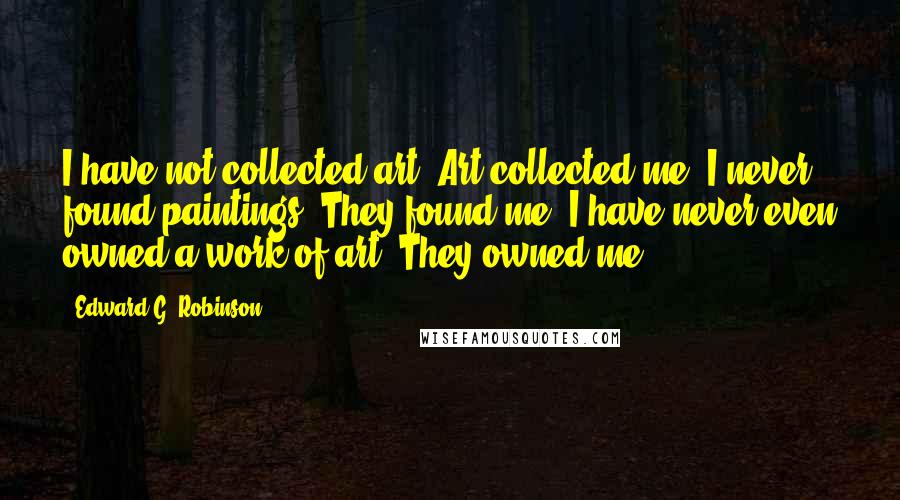 Edward G. Robinson quotes: I have not collected art. Art collected me. I never found paintings. They found me. I have never even owned a work of art. They owned me.