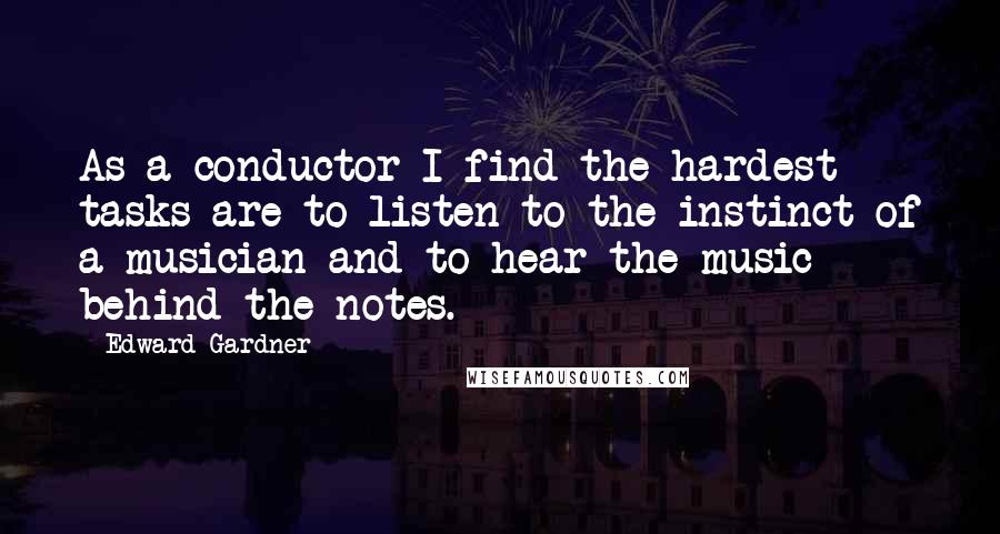 Edward Gardner quotes: As a conductor I find the hardest tasks are to listen to the instinct of a musician and to hear the music behind the notes. Edward Gardner quotes: As a conductor I find the hardest tasks are to listen to the instinct of a musician and to hear the music behind the notes.