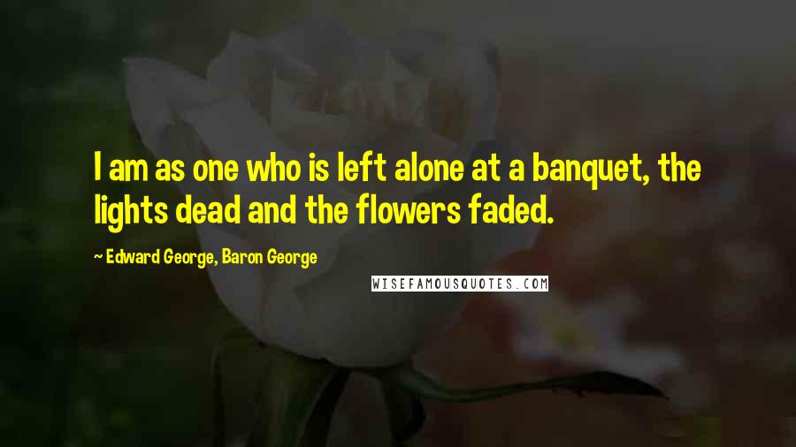 Edward George, Baron George quotes: I am as one who is left alone at a banquet, the lights dead and the flowers faded.