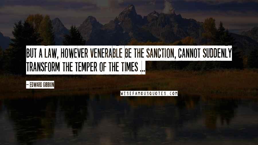 Edward Gibbon quotes: But a law, however venerable be the sanction, cannot suddenly transform the temper of the times ...