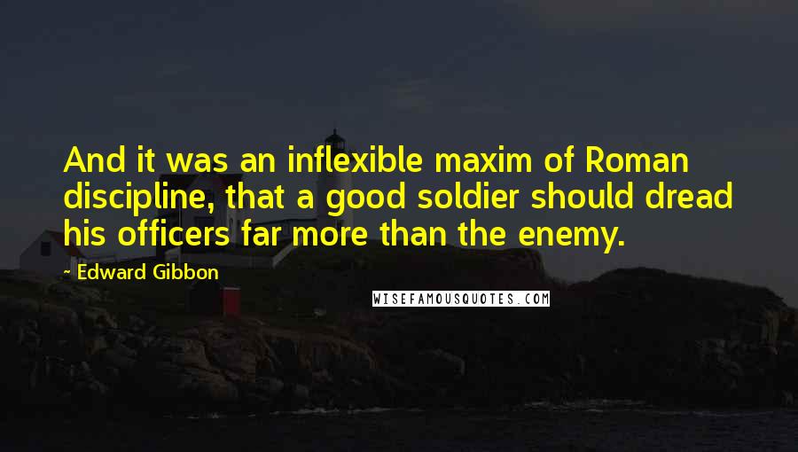 Edward Gibbon quotes: And it was an inflexible maxim of Roman discipline, that a good soldier should dread his officers far more than the enemy. Edward Gibbon quotes: And it was an inflexible maxim of Roman discipline, that a good soldier should dread his officers far more than the enemy.