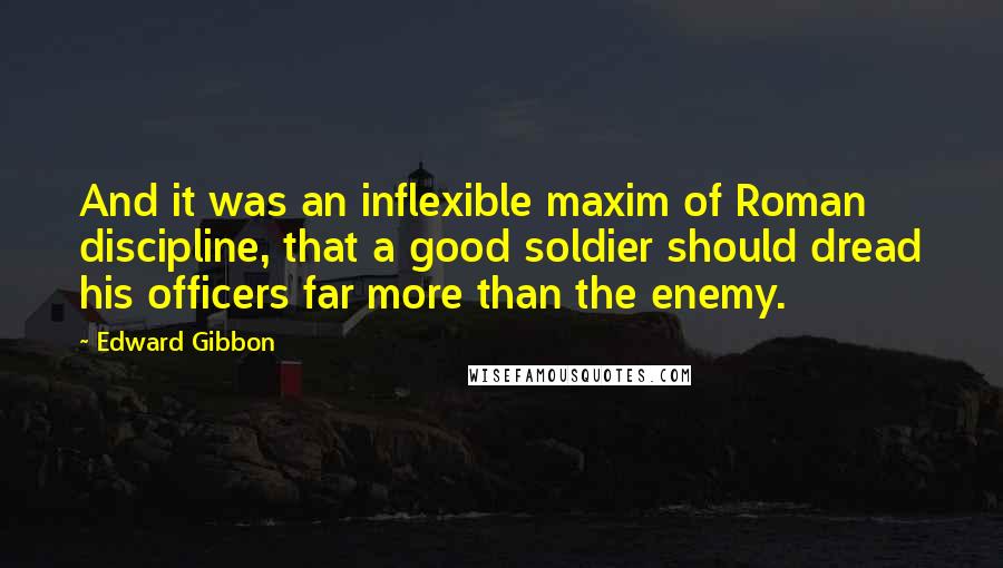 Edward Gibbon quotes: And it was an inflexible maxim of Roman discipline, that a good soldier should dread his officers far more than the enemy.