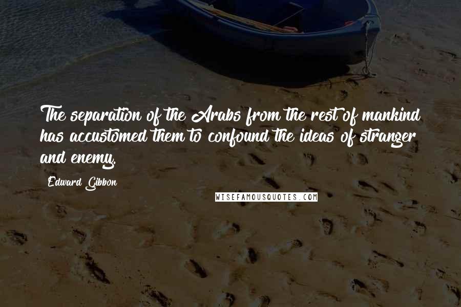 Edward Gibbon quotes: The separation of the Arabs from the rest of mankind has accustomed them to confound the ideas of stranger and enemy. Edward Gibbon quotes: The separation of the Arabs from the rest of mankind has accustomed them to confound the ideas of stranger and enemy.