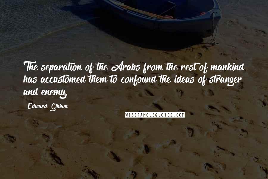 Edward Gibbon quotes: The separation of the Arabs from the rest of mankind has accustomed them to confound the ideas of stranger and enemy.