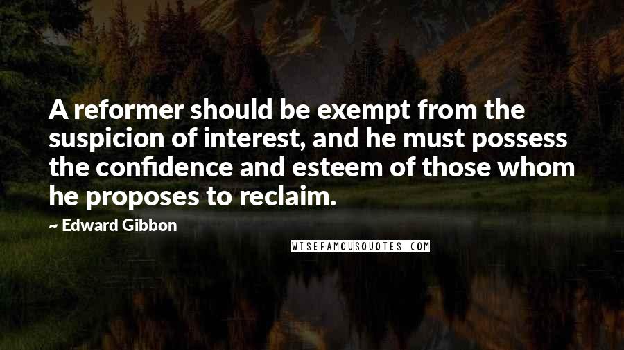 Edward Gibbon quotes: A reformer should be exempt from the suspicion of interest, and he must possess the confidence and esteem of those whom he proposes to reclaim. Edward Gibbon quotes: A reformer should be exempt from the suspicion of interest, and he must possess the confidence and esteem of those whom he proposes to reclaim.