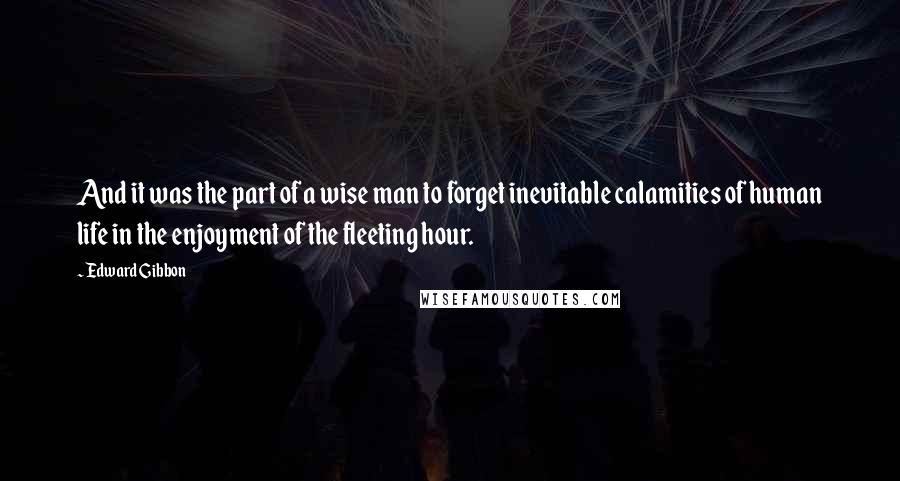 Edward Gibbon quotes: And it was the part of a wise man to forget inevitable calamities of human life in the enjoyment of the fleeting hour. Edward Gibbon quotes: And it was the part of a wise man to forget inevitable calamities of human life in the enjoyment of the fleeting hour.
