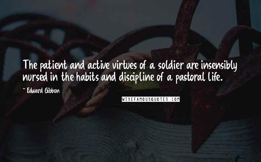 Edward Gibbon quotes: The patient and active virtues of a soldier are insensibly nursed in the habits and discipline of a pastoral life. Edward Gibbon quotes: The patient and active virtues of a soldier are insensibly nursed in the habits and discipline of a pastoral life.