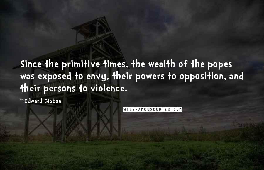 Edward Gibbon quotes: Since the primitive times, the wealth of the popes was exposed to envy, their powers to opposition, and their persons to violence.