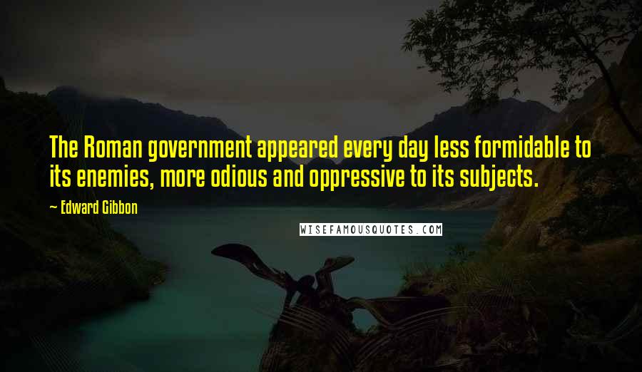 Edward Gibbon quotes: The Roman government appeared every day less formidable to its enemies, more odious and oppressive to its subjects. Edward Gibbon quotes: The Roman government appeared every day less formidable to its enemies, more odious and oppressive to its subjects.