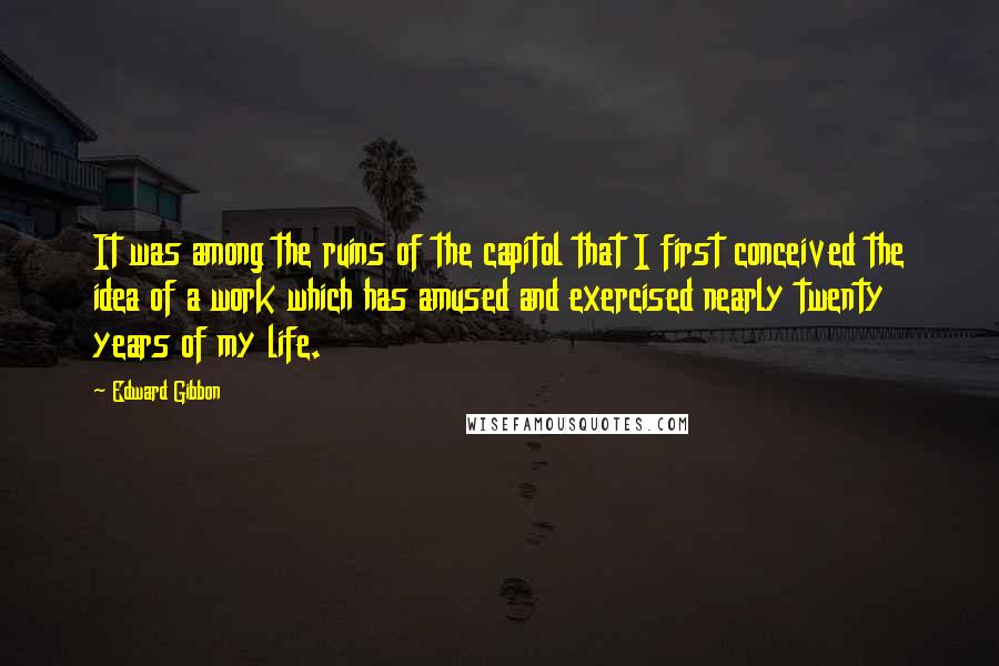 Edward Gibbon quotes: It was among the ruins of the capitol that I first conceived the idea of a work which has amused and exercised nearly twenty years of my life. Edward Gibbon quotes: It was among the ruins of the capitol that I first conceived the idea of a work which has amused and exercised nearly twenty years of my life.