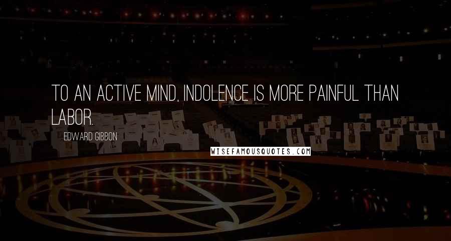 Edward Gibbon quotes: To an active mind, indolence is more painful than labor.